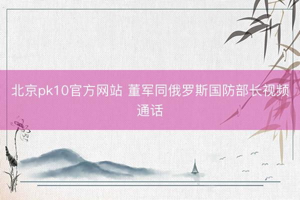北京pk10官方网站 董军同俄罗斯国防部长视频通话