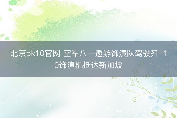 北京pk10官网 空军八一遨游饰演队驾驶歼-10饰演机抵达新加坡
