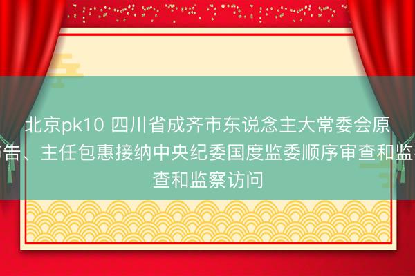 北京pk10 四川省成齐市东说念主大常委会原党组布告、主任包惠接纳中央纪委国度监委顺序审查和监察访问