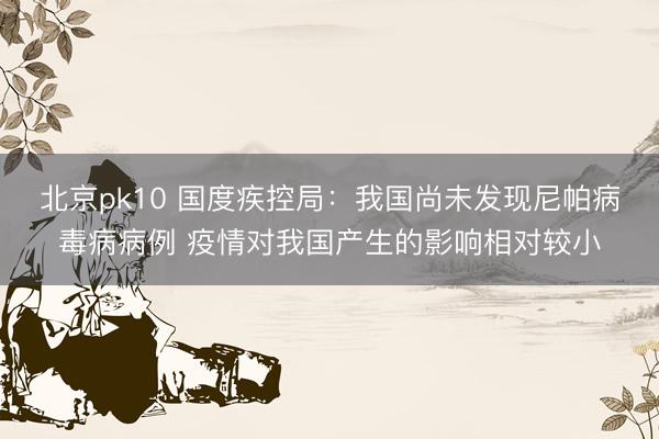 北京pk10 国度疾控局：我国尚未发现尼帕病毒病病例 疫情对我国产生的影响相对较小