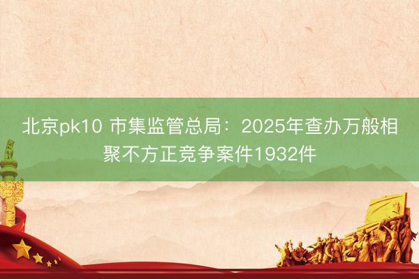 北京pk10 市集监管总局：2025年查办万般相聚不方正竞争案件1932件