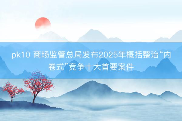 pk10 商场监管总局发布2025年概括整治“内卷式”竞争十大首要案件