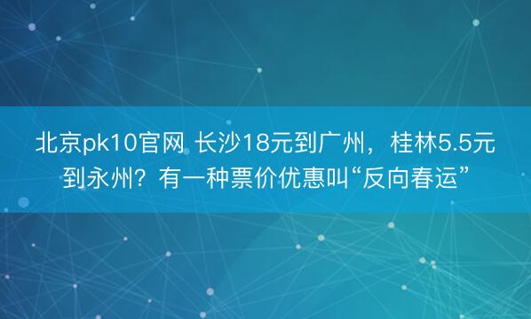 北京pk10官网 长沙18元到广州，桂林5.5元到永州？有一种票价优惠叫“反向春运”
