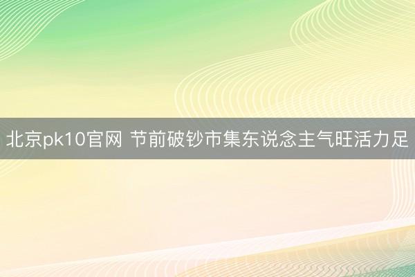 北京pk10官网 节前破钞市集东说念主气旺活力足