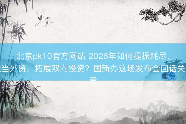 北京pk10官方网站 2026年如何提振耗尽、适当外贸、拓展双向投资？国新办这场发布会回话关爱