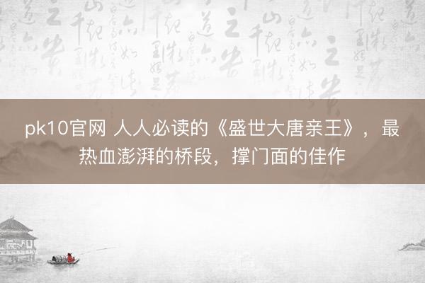 pk10官网 人人必读的《盛世大唐亲王》，最热血澎湃的桥段，撑门面的佳作