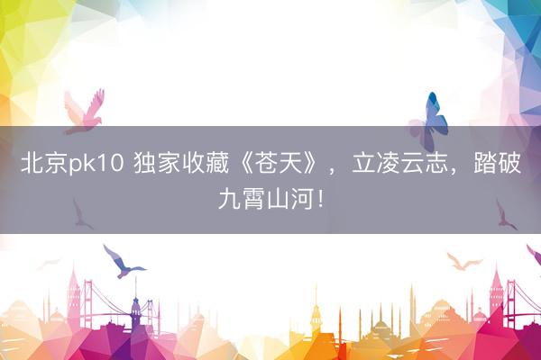 北京pk10 独家收藏《苍天》，立凌云志，踏破九霄山河！