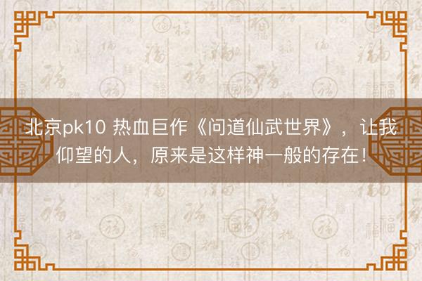 北京pk10 热血巨作《问道仙武世界》，让我仰望的人，原来是这样神一般的存在！