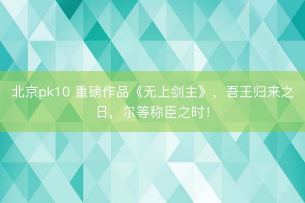 北京pk10 重磅作品《无上剑主》,吾王归来之日,尔等称臣之时!