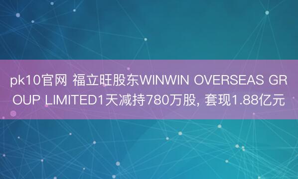 pk10官网 福立旺股东WINWIN OVERSEAS GROUP LIMITED1天减持780万股, 套现1.88亿元