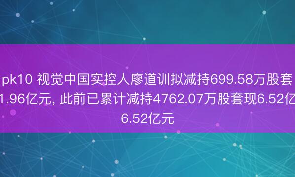pk10 视觉中国实控人廖道训拟减持699.58万股套现1.96亿元， 此前已累计减持4762.07万股套现6.52亿元