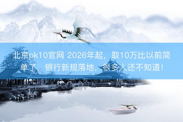 北京pk10官网 2026年起,取10万比以前简单了,银行新规落地,很多人还不知道!
