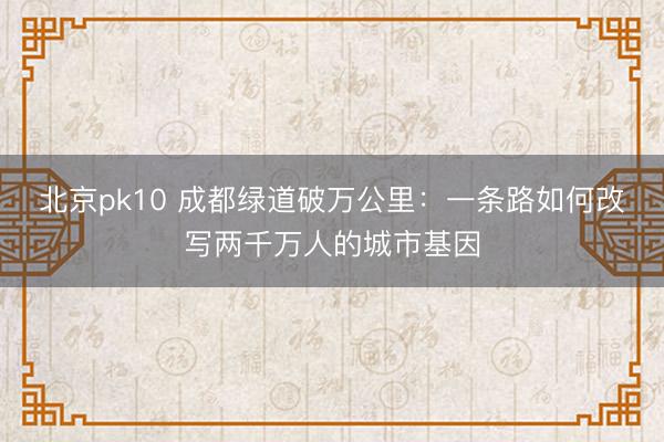 北京pk10 成都绿道破万公里：一条路如何改写两千万人的城市基因