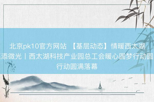 北京pk10官方网站 【基层动态】情暖西太湖，心愿添微光丨西太湖科技产业园总工会暖心圆梦行动圆满落幕