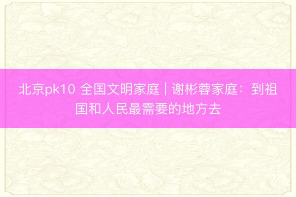 北京pk10 全国文明家庭 | 谢彬蓉家庭：到祖国和人民最需要的地方去
