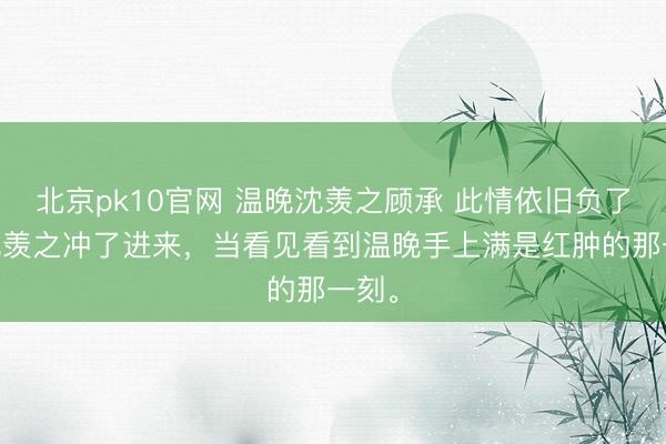 北京pk10官网 温晚沈羡之顾承 此情依旧负了春 沈羡之冲了进来,当看见看到温晚手上满是红肿的那一刻。