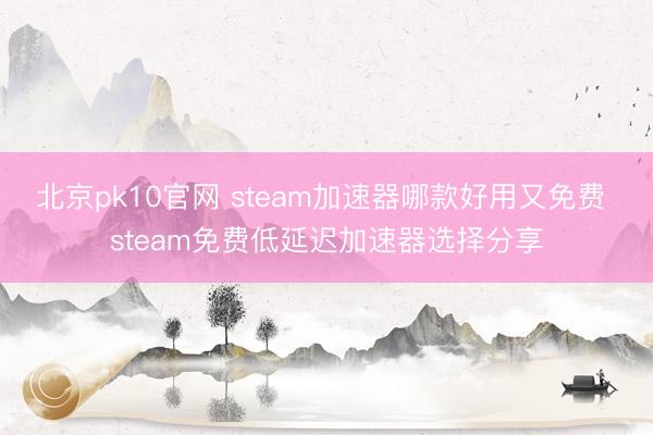 北京pk10官网 steam加速器哪款好用又免费 steam免费低延迟加速器选择分享