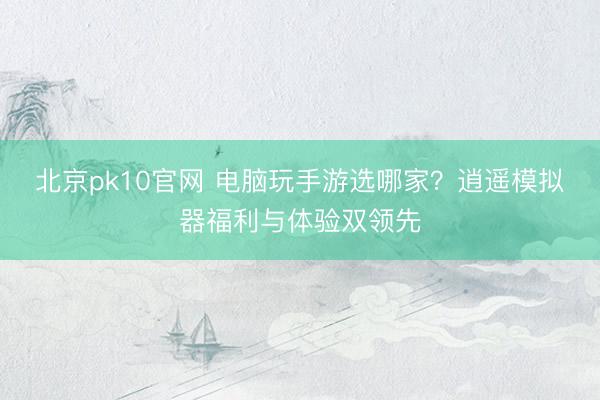 北京pk10官网 电脑玩手游选哪家？逍遥模拟器福利与体验双领先