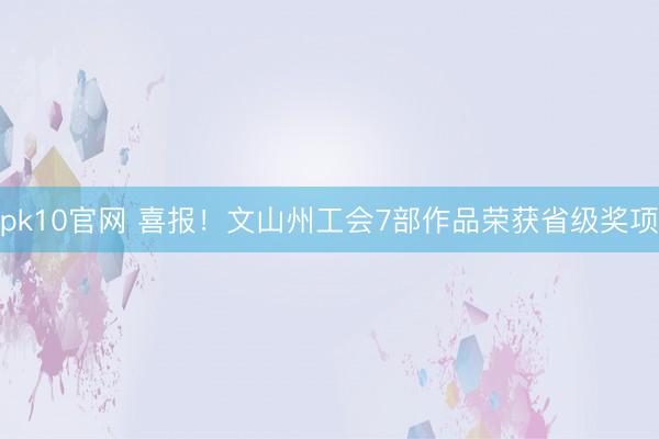 pk10官网 喜报!文山州工会7部作品荣获省级奖项