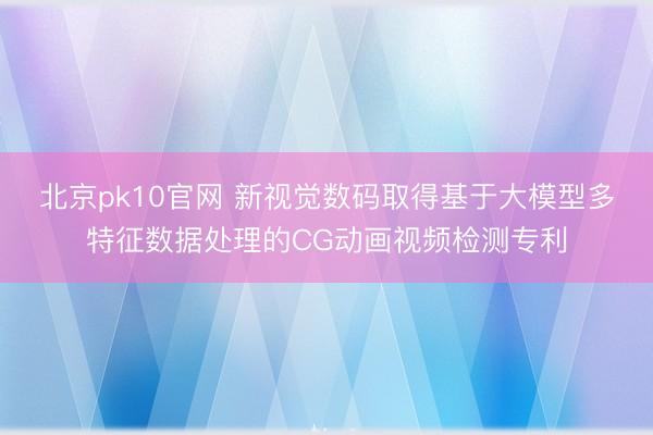 北京pk10官网 新视觉数码取得基于大模型多特征数据处理的CG动画视频检测专利