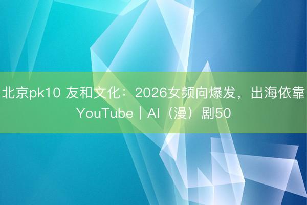 北京pk10 友和文化:2026女频向爆发,出海依靠YouTube|AI(漫)剧50