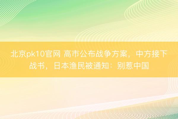 北京pk10官网 高市公布战争方案，中方接下战书，日本渔民被通知：别惹中国