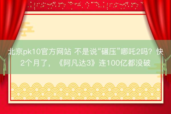 北京pk10官方网站 不是说“碾压”哪吒2吗？快2个月了，《阿凡达3》连100亿都没破