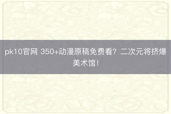 pk10官网 350+动漫原稿免费看?二次元将挤爆美术馆!