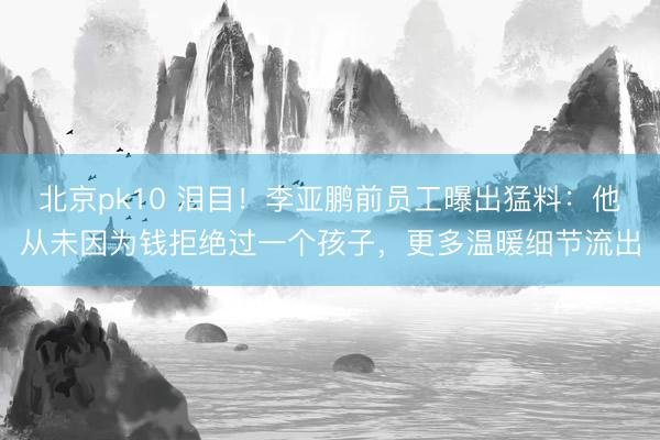 北京pk10 泪目！李亚鹏前员工曝出猛料：他从未因为钱拒绝过一个孩子，更多温暖细节流出