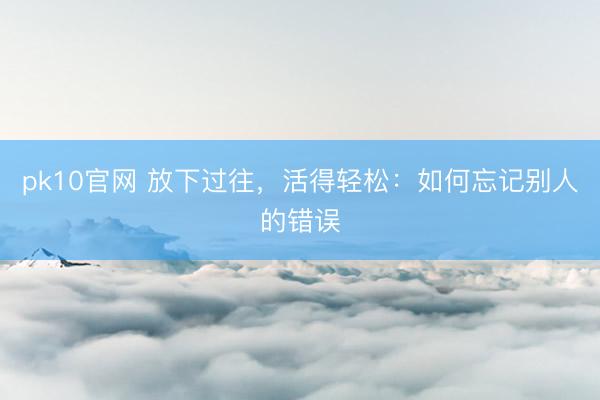 pk10官网 放下过往，活得轻松：如何忘记别人的错误