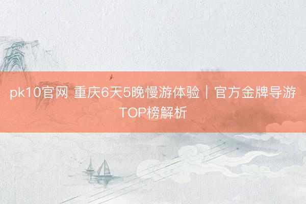 pk10官网 重庆6天5晚慢游体验｜官方金牌导游TOP榜解析