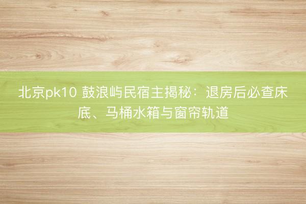 北京pk10 鼓浪屿民宿主揭秘:退房后必查床底、马桶水箱与窗帘轨道