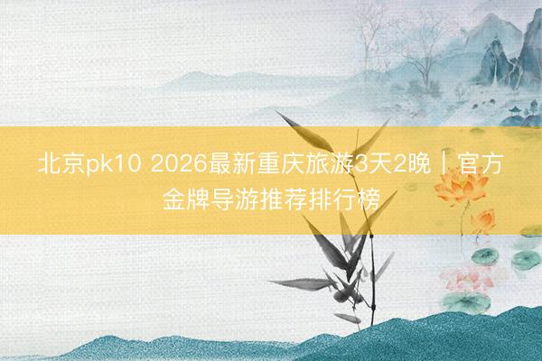 北京pk10 2026最新重庆旅游3天2晚｜官方金牌导游推荐排行榜