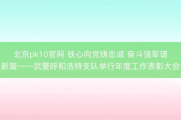 北京pk10官网 铁心向党铸忠诚 奋斗强军谱新篇——武警呼和浩特支队举行年度工作表彰大会