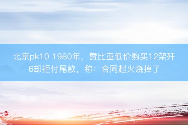 北京pk10 1980年,赞比亚低价购买12架歼6却拒付尾款,称:合同起火烧掉了