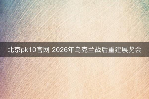 北京pk10官网 2026年乌克兰战后重建展览会