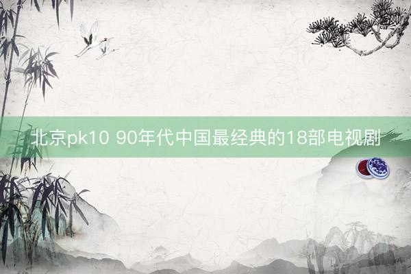 北京pk10 90年代中国最经典的18部电视剧