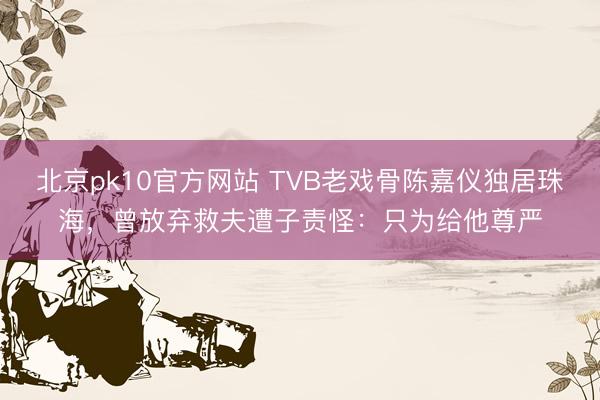 北京pk10官方网站 TVB老戏骨陈嘉仪独居珠海，曾放弃救夫遭子责怪：只为给他尊严