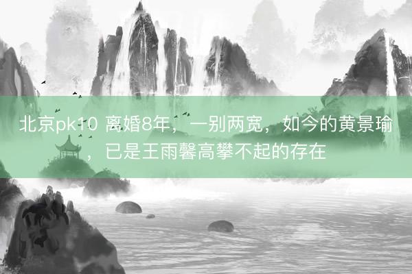 北京pk10 离婚8年，一别两宽，如今的黄景瑜，已是王雨馨高攀不起的存在