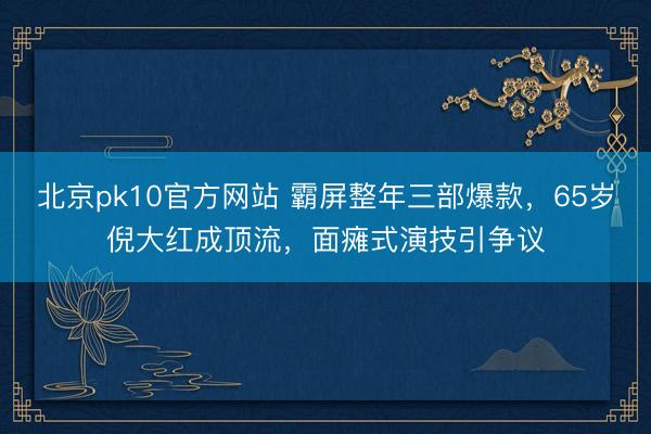 北京pk10官方网站 霸屏整年三部爆款,65岁倪大红成顶流,面瘫式演技引争议