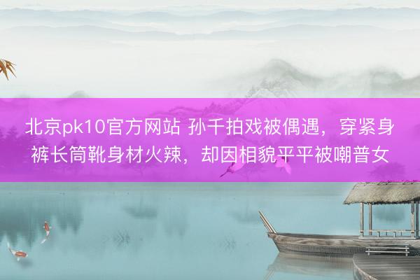 北京pk10官方网站 孙千拍戏被偶遇，穿紧身裤长筒靴身材火辣，却因相貌平平被嘲普女