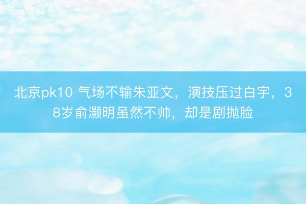 北京pk10 气场不输朱亚文,演技压过白宇,38岁俞灏明虽然不帅,却是剧抛脸