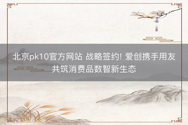 北京pk10官方网站 战略签约! 爱创携手用友共筑消费品数智新生态