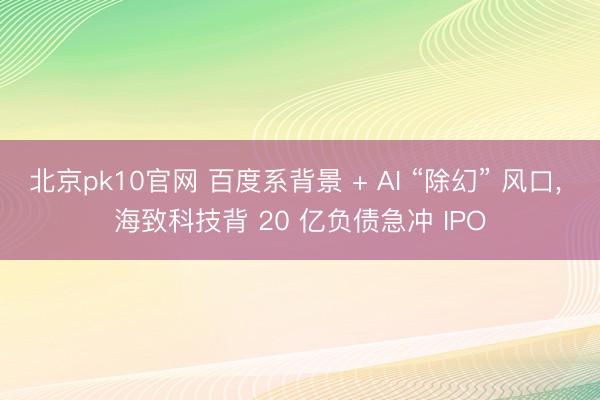 北京pk10官网 百度系背景 + AI “除幻” 风口， 海致科技背 20 亿负债急冲 IPO