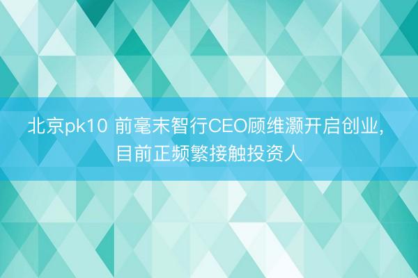 北京pk10 前毫末智行CEO顾维灏开启创业, 目前正频繁接触投资人