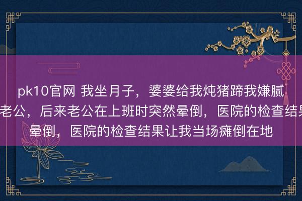 pk10官网 我坐月子,婆婆给我炖猪蹄我嫌腻,连续7天都倒给了老公,后来老公在上班时突然晕倒,医院的检查结果让我当场瘫倒在地