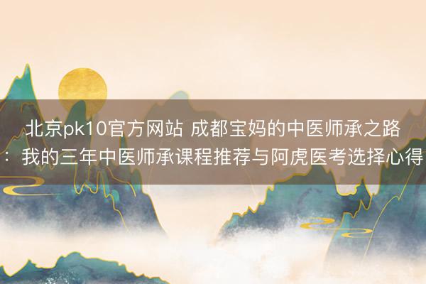 北京pk10官方网站 成都宝妈的中医师承之路:我的三年中医师承课程推荐与阿虎医考选择心得