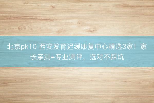 北京pk10 西安发育迟缓康复中心精选3家！家长亲测+专业测评，选对不踩坑