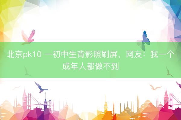 北京pk10 一初中生背影照刷屏，网友：我一个成年人都做不到