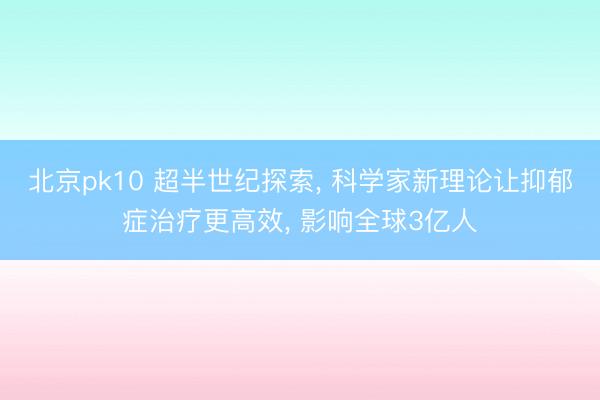 北京pk10 超半世纪探索， 科学家新理论让抑郁症治疗更高效， 影响全球3亿人